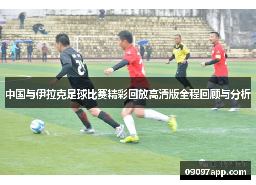 中国与伊拉克足球比赛精彩回放高清版全程回顾与分析